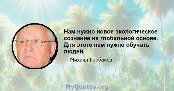 Нам нужно новое экологическое сознание на глобальной основе. Для этого нам нужно обучать людей.