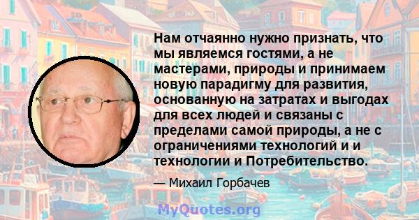 Нам отчаянно нужно признать, что мы являемся гостями, а не мастерами, природы и принимаем новую парадигму для развития, основанную на затратах и ​​выгодах для всех людей и связаны с пределами самой природы, а не с