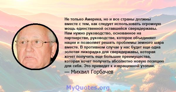 Не только Америка, но и все страны должны вместе с тем, как следует использовать огромную мощь единственной оставшейся сверхдержавы. Нам нужно руководство, основанное на партнерстве, руководстве, которое объединяет