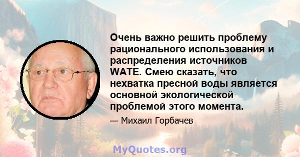 Очень важно решить проблему рационального использования и распределения источников WATE. Смею сказать, что нехватка пресной воды является основной экологической проблемой этого момента.