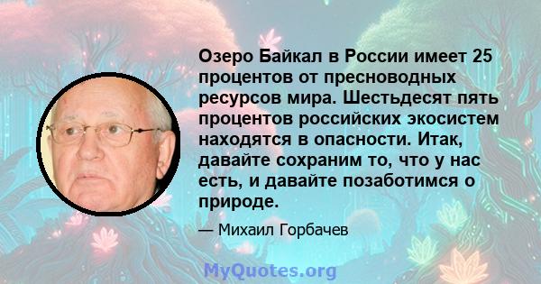 Озеро Байкал в России имеет 25 процентов от пресноводных ресурсов мира. Шестьдесят пять процентов российских экосистем находятся в опасности. Итак, давайте сохраним то, что у нас есть, и давайте позаботимся о природе.