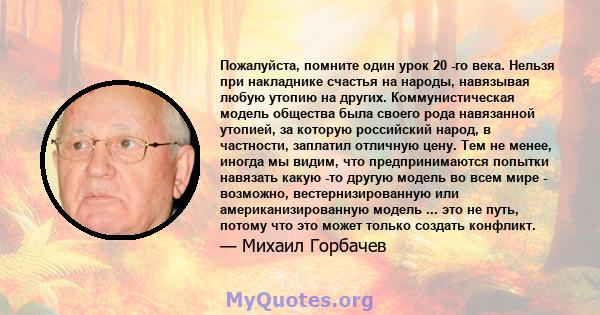 Пожалуйста, помните один урок 20 -го века. Нельзя при накладнике счастья на народы, навязывая любую утопию на других. Коммунистическая модель общества была своего рода навязанной утопией, за которую российский народ, в