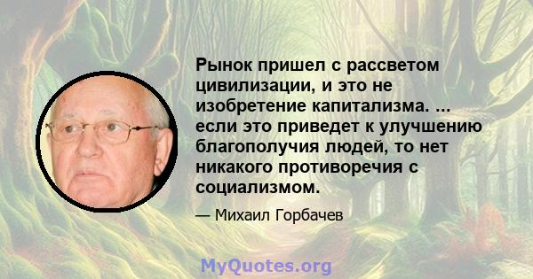 Рынок пришел с рассветом цивилизации, и это не изобретение капитализма. ... если это приведет к улучшению благополучия людей, то нет никакого противоречия с социализмом.