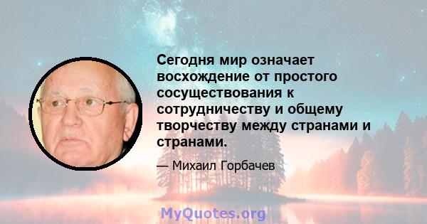 Сегодня мир означает восхождение от простого сосуществования к сотрудничеству и общему творчеству между странами и странами.