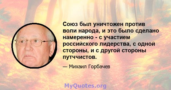 Союз был уничтожен против воли народа, и это было сделано намеренно - с участием российского лидерства, с одной стороны, и с другой стороны путччистов.