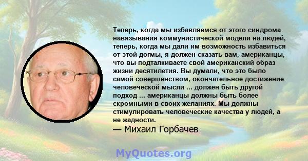 Теперь, когда мы избавляемся от этого синдрома навязывания коммунистической модели на людей, теперь, когда мы дали им возможность избавиться от этой догмы, я должен сказать вам, американцы, что вы подталкиваете свой