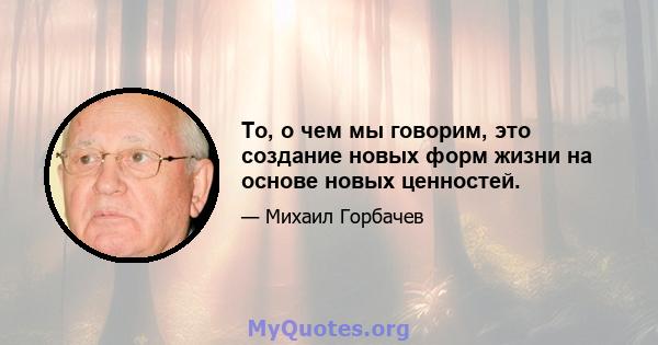 То, о чем мы говорим, это создание новых форм жизни на основе новых ценностей.