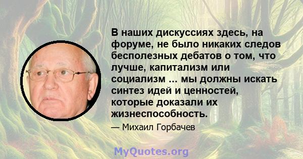 В наших дискуссиях здесь, на форуме, не было никаких следов бесполезных дебатов о том, что лучше, капитализм или социализм ... мы должны искать синтез идей и ценностей, которые доказали их жизнеспособность.