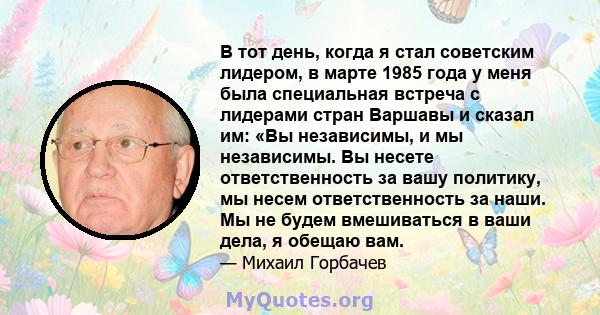 В тот день, когда я стал советским лидером, в марте 1985 года у меня была специальная встреча с лидерами стран Варшавы и сказал им: «Вы независимы, и мы независимы. Вы несете ответственность за вашу политику, мы несем