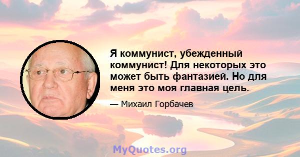 Я коммунист, убежденный коммунист! Для некоторых это может быть фантазией. Но для меня это моя главная цель.