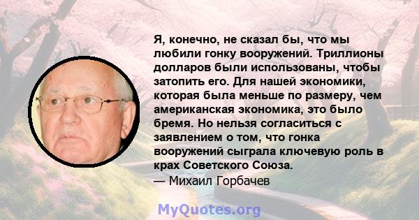 Я, конечно, не сказал бы, что мы любили гонку вооружений. Триллионы долларов были использованы, чтобы затопить его. Для нашей экономики, которая была меньше по размеру, чем американская экономика, это было бремя. Но