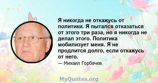 Я никогда не откажусь от политики. Я пытался отказаться от этого три раза, но я никогда не делал этого. Политика мобилизует меня. Я не продлится долго, если откажусь от него.