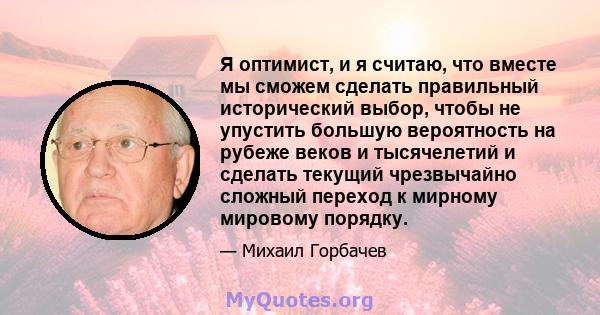 Я оптимист, и я считаю, что вместе мы сможем сделать правильный исторический выбор, чтобы не упустить большую вероятность на рубеже веков и тысячелетий и сделать текущий чрезвычайно сложный переход к мирному мировому