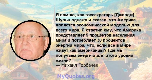 Я помню, как госсекретарь [Джордж] Шульц однажды сказал, что Америка является экономической моделью для всего мира. Я ответил ему, что Америка представляет 5 процентов населения мира и потребляет 30 процентов энергии