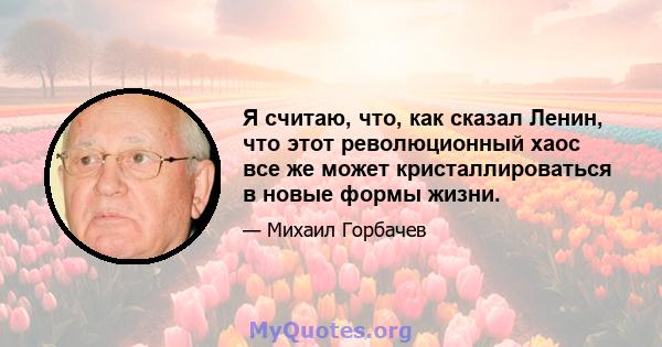 Я считаю, что, как сказал Ленин, что этот революционный хаос все же может кристаллироваться в новые формы жизни.