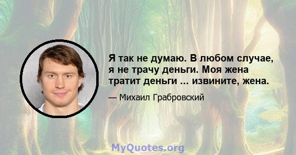 Я так не думаю. В любом случае, я не трачу деньги. Моя жена тратит деньги ... извините, жена.