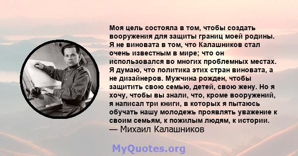 Моя цель состояла в том, чтобы создать вооружения для защиты границ моей родины. Я не виновата в том, что Калашников стал очень известным в мире; что он использовался во многих проблемных местах. Я думаю, что политика