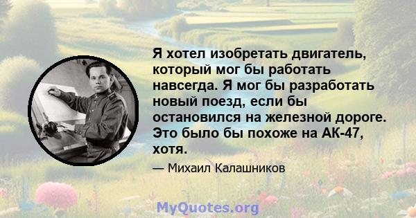 Я хотел изобретать двигатель, который мог бы работать навсегда. Я мог бы разработать новый поезд, если бы остановился на железной дороге. Это было бы похоже на АК-47, хотя.