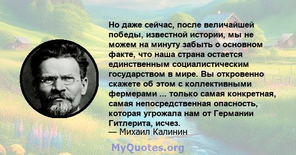 Но даже сейчас, после величайшей победы, известной истории, мы не можем на минуту забыть о основном факте, что наша страна остается единственным социалистическим государством в мире. Вы откровенно скажете об этом с