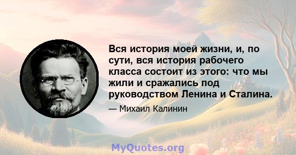 Вся история моей жизни, и, по сути, вся история рабочего класса состоит из этого: что мы жили и сражались под руководством Ленина и Сталина.