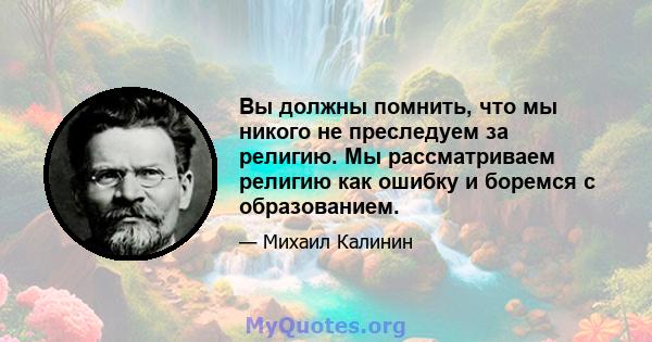 Вы должны помнить, что мы никого не преследуем за религию. Мы рассматриваем религию как ошибку и боремся с образованием.