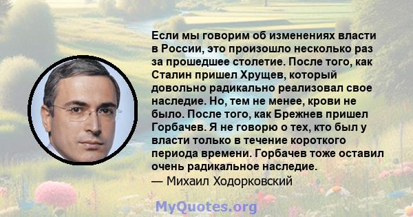 Если мы говорим об изменениях власти в России, это произошло несколько раз за прошедшее столетие. После того, как Сталин пришел Хрущев, который довольно радикально реализовал свое наследие. Но, тем не менее, крови не