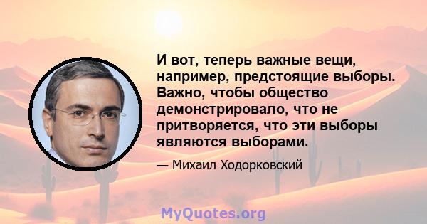 И вот, теперь важные вещи, например, предстоящие выборы. Важно, чтобы общество демонстрировало, что не притворяется, что эти выборы являются выборами.