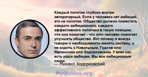 Каждый политик глубоко внутри авторитарный. Если у человека нет амбиций, это не политик. Общество должно поместить каждого амбициозного, каждого эффективного политика в такую ​​позицию, что оно помогает - что этот