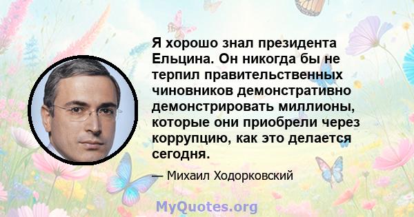 Я хорошо знал президента Ельцина. Он никогда бы не терпил правительственных чиновников демонстративно демонстрировать миллионы, которые они приобрели через коррупцию, как это делается сегодня.