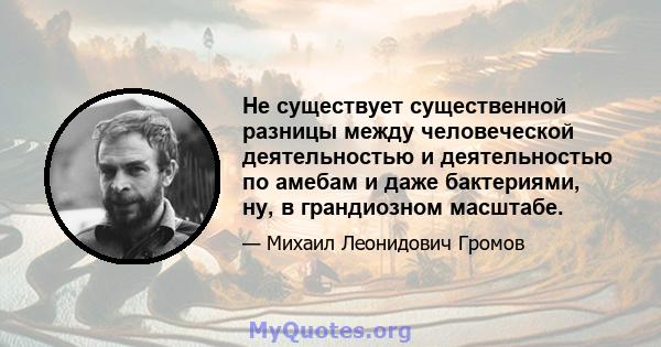 Не существует существенной разницы между человеческой деятельностью и деятельностью по амебам и даже бактериями, ну, в грандиозном масштабе.