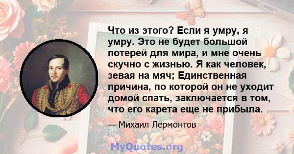 Что из этого? Если я умру, я умру. Это не будет большой потерей для мира, и мне очень скучно с жизнью. Я как человек, зевая на мяч; Единственная причина, по которой он не уходит домой спать, заключается в том, что его