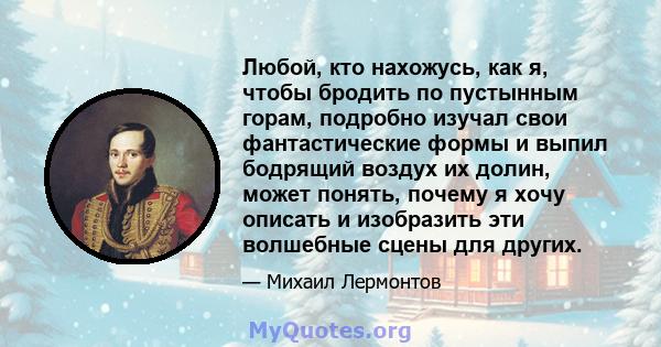 Любой, кто нахожусь, как я, чтобы бродить по пустынным горам, подробно изучал свои фантастические формы и выпил бодрящий воздух их долин, может понять, почему я хочу описать и изобразить эти волшебные сцены для других.