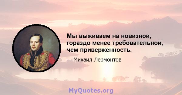 Мы выживаем на новизной, гораздо менее требовательной, чем приверженность.