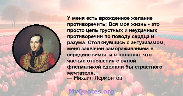 У меня есть врожденное желание противоречить; Вся моя жизнь - это просто цепь грустных и неудачных противоречий по поводу сердца и разума. Столкнувшись с энтузиазмом, меня захвачен замораживанием в середине зимы, и я