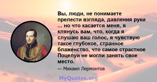 Вы, люди, не понимаете прелести взгляда, давления руки ... но что касается меня, я клянусь вам, что, когда я слушаю ваш голос, я чувствую такое глубокое, странное блаженство, что самое страстное Поцелуи не могли занять