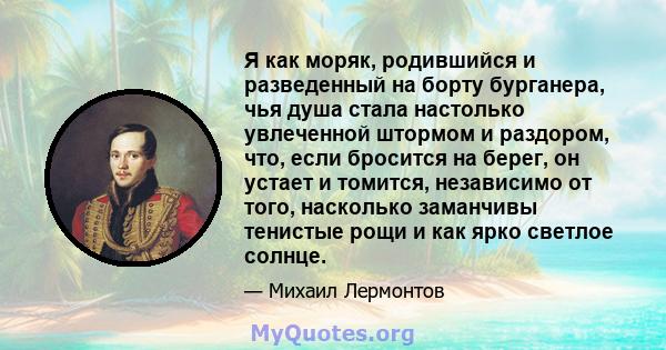 Я как моряк, родившийся и разведенный на борту бурганера, чья душа стала настолько увлеченной штормом и раздором, что, если бросится на берег, он устает и томится, независимо от того, насколько заманчивы тенистые рощи и 