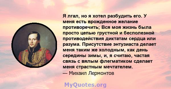 Я лгал, но я хотел разбудить его. У меня есть врожденное желание противоречить; Вся моя жизнь была просто цепью грустной и бесполезной противодействия диктатам сердца или разума. Присутствие энтузиаста делает меня таким 