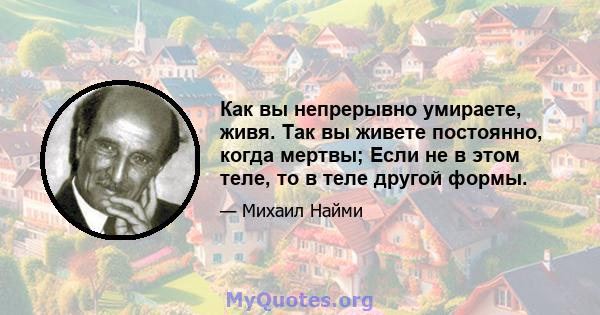 Как вы непрерывно умираете, живя. Так вы живете постоянно, когда мертвы; Если не в этом теле, то в теле другой формы.