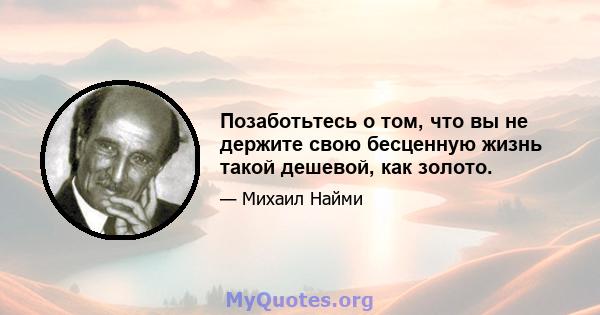 Позаботьтесь о том, что вы не держите свою бесценную жизнь такой дешевой, как золото.