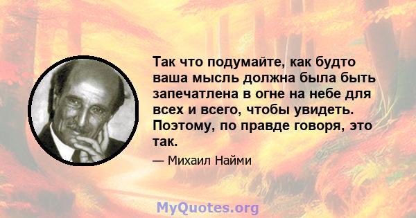 Так что подумайте, как будто ваша мысль должна была быть запечатлена в огне на небе для всех и всего, чтобы увидеть. Поэтому, по правде говоря, это так.