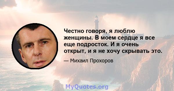 Честно говоря, я люблю женщины. В моем сердце я все еще подросток. И я очень открыт, и я не хочу скрывать это.