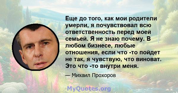 Еще до того, как мои родители умерли, я почувствовал всю ответственность перед моей семьей. Я не знаю почему. В любом бизнесе, любые отношения, если что -то пойдет не так, я чувствую, что виноват. Это что -то внутри