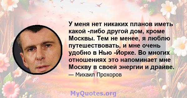 У меня нет никаких планов иметь какой -либо другой дом, кроме Москвы. Тем не менее, я люблю путешествовать, и мне очень удобно в Нью -Йорке. Во многих отношениях это напоминает мне Москву в своей энергии и драйве.