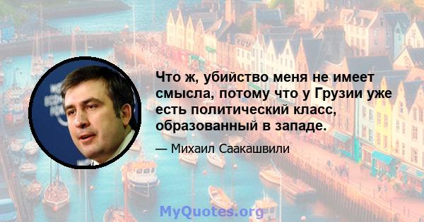 Что ж, убийство меня не имеет смысла, потому что у Грузии уже есть политический класс, образованный в западе.