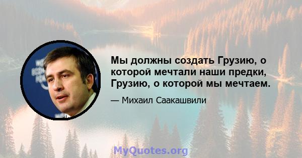 Мы должны создать Грузию, о которой мечтали наши предки, Грузию, о которой мы мечтаем.