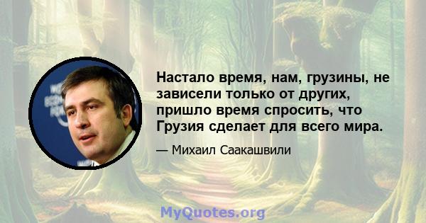 Настало время, нам, грузины, не зависели только от других, пришло время спросить, что Грузия сделает для всего мира.