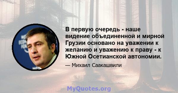 В первую очередь - наше видение объединенной и мирной Грузии основано на уважении к желанию и уважению к праву - к Южной Осетианской автономии.