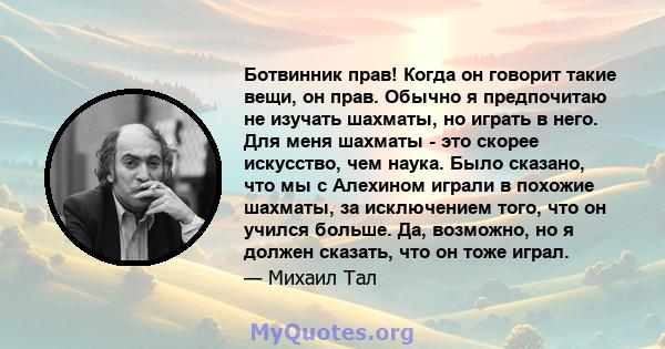 Ботвинник прав! Когда он говорит такие вещи, он прав. Обычно я предпочитаю не изучать шахматы, но играть в него. Для меня шахматы - это скорее искусство, чем наука. Было сказано, что мы с Алехином играли в похожие