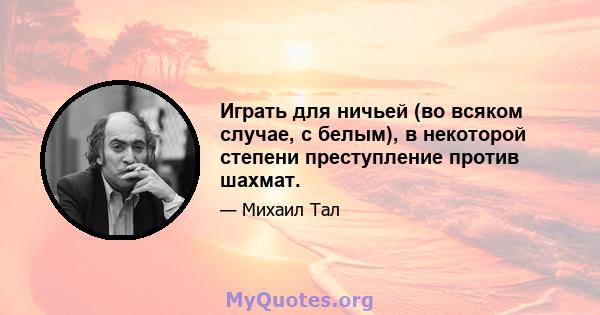 Играть для ничьей (во всяком случае, с белым), в некоторой степени преступление против шахмат.