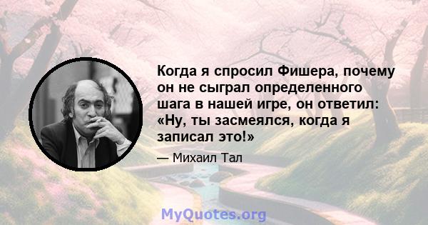 Когда я спросил Фишера, почему он не сыграл определенного шага в нашей игре, он ответил: «Ну, ты засмеялся, когда я записал это!»